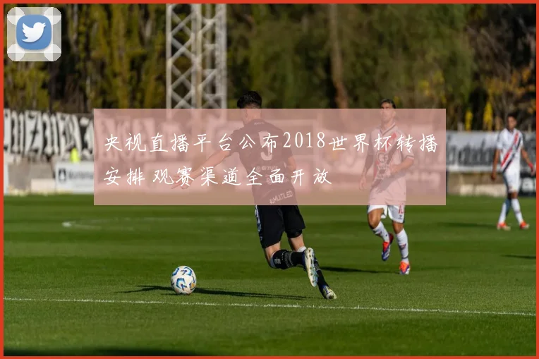 央视直播平台公布2018世界杯转播安排 观赛渠道全面开放