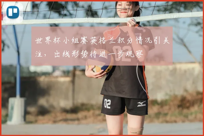世界杯小组赛英格兰积分情况引关注，出线形势待进一步观察