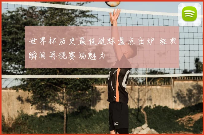 世界杯历史最佳进球盘点出炉 经典瞬间再现赛场魅力