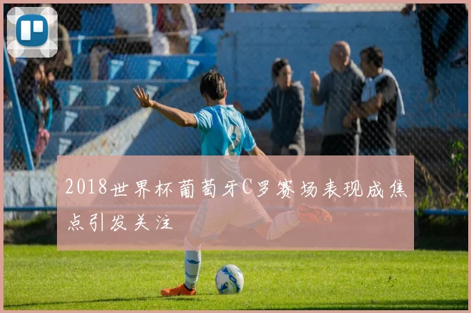 2018世界杯葡萄牙C罗赛场表现成焦点引发关注